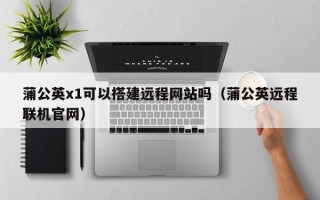 定州蒲公英x1可以搭建远程网站吗（蒲公英远程联机官网）